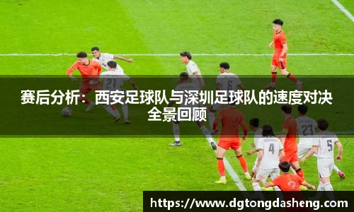 赛后分析：西安足球队与深圳足球队的速度对决全景回顾